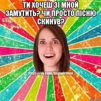 ти хочеш зі мной замутить? чи просто пісню скинув? 