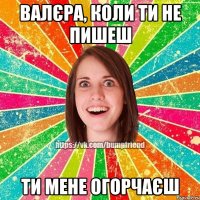 Валєра, коли ти не пишеш ти мене огорчаєш