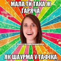 Мала,ти така ж гаряча Як шаурма у тафіка