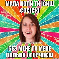 Мала коли ти їсиш сосіскі без мене ти мене сильно огорчяєш