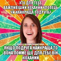 хто для тебе важливіший:коханий хлопець чи найкраща подруга? якщо подруга найкраща то вона пойме що для тебе він коханий