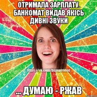 Отримала зарплату. Банкомат видав якісь дивні звуки ... Думаю - ржав