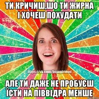 Ти кричиш,шо ти жирна і хочеш похудати але ти даже не пробуєш їсти на піввідра менше