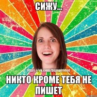 сижу... Никто кроме тебя не пишет