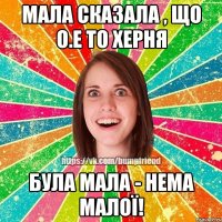 МАЛА СКАЗАЛА , ЩО О.Е ТО ХЕРНЯ БУЛА МАЛА - НЕМА МАЛОЇ!