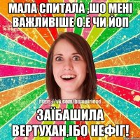 Мала спитала ,шо мені важливіше О.Е чи ЙоП Заїбашила вертухан,ібо нефіг!