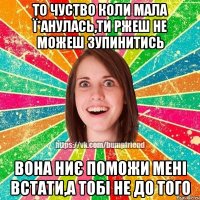 то чуство коли мала ї*анулась,ти ржеш не можеш зупинитись вона ниє поможи мені встати,а тобі не до того