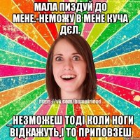 мала пиздуй до мене.-неможу в мене куча дєл. _незможеш тоді коли ноги відкажуть,і то приповзеш