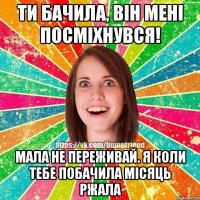 Ти бачила, він мені посміхнувся! Мала не переживай. Я коли тебе побачила місяць ржала