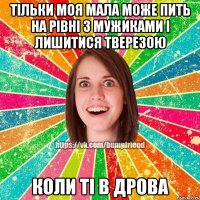 тільки моя мала може пить на рівні з мужиками і лишитися тверезою коли ті в дрова