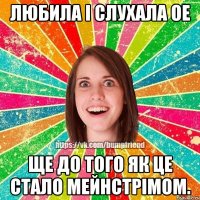 ЛЮБИЛА І СЛУХАЛА ОЕ ЩЕ ДО ТОГО ЯК ЦЕ СТАЛО МЕЙНСТРІМОМ.