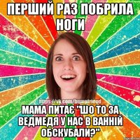 перший раз побрила ноги мама питає "шо то за ведмедя у нас в ванній обскубали?"