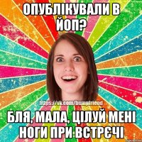 опублікували в йоп? бля, мала, цілуй мені ноги при встрєчі