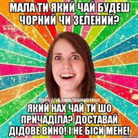 Мала ти який чай будеш чорний чи зелений? Який нах чай ти шо причаділа? Доставай дідове вино! І не біси мене!