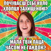 Почуваєш себе коло хлопця захищеною? - Мала твій паца часом не гандон?