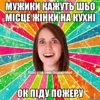 Мужики кажуть шьо місце жінки на кухні oк піду пожеру