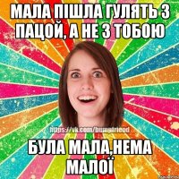 мала пішла гулять з пацой, а не з тобою була мала,нема малої