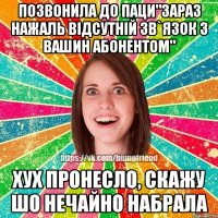 ПОЗВОНИЛА ДО ПАЦИ"ЗАРАЗ НАЖАЛЬ ВІДСУТНІЙ ЗВ`ЯЗОК З ВАШИН АБОНЕНТОМ" ХУХ ПРОНЕСЛО, СКАЖУ ШО НЕЧАЙНО НАБРАЛА