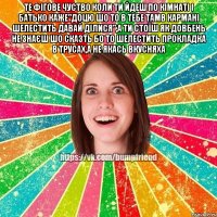 те фігове чуство коли ти йдеш по кімнаті і батько каже"Доцю шо то в тебе тамв кармані шелестить давай ділися",а ти стоїш як довбень не знаєш шо сказть бо то шелестить прокладка в трусах,а не якась вкусняха 