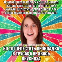 те фігове чуство коли ти йдеш по кімнаті і батько каже"Доцю шо то в тебе там в кармані шелестить давай ділися",а ти стоїш як довбень не знаєш шо сказать бо то шелестить прокладка в трусах,а не якась вкусняха