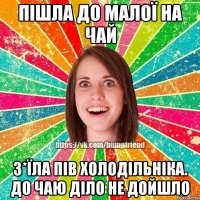 пішла до малої на чай з*їла пів холодільніка. до чаю діло не дойшло