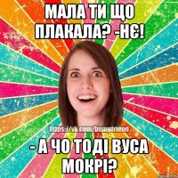 Мала ти що плакала? -нє! - а чо тоді вуса мокрі?