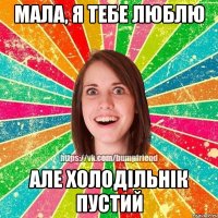 мала, я тебе люблю але холодільнік пустий