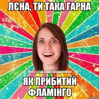 Лєна, ти така гарна як прибитий фламінго