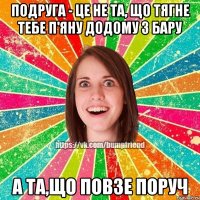 Подруга - це не та, що тягне тебе п'яну додому з бару А та,що повзе поруч