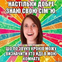 настільки добре знаю свою сім"ю, шо по звуку кроків можу визначити хто йде в мою комнату