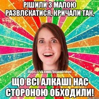 Рішили з малою развлєкатися, кричали так, що всі алкаші нас стороною обходили!