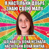 Я настільки добре знаю свою малу що навіть вона незнала наскільки вона жирна