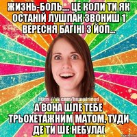 Жизнь-боль.... це коли ти як останій лушпак звониш 1 вересня багіні з ЙоП... а вона шле тебе трьохетажним матом, туди де ти ше небула(