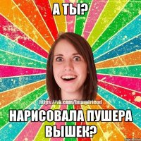 А ТЫ? НАРИСОВАЛА ПУШЕРА ВЫШЕК?