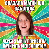 Сказала малiй шо заболiла Через 5 минут прибiгла натирать мене спiртом