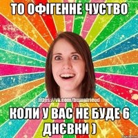 то офігенне чуство коли у вас не буде 6 днєвки )