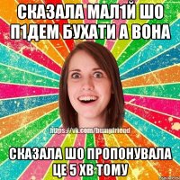 сказала мал1й шо п1дем бухати а вона сказала шо пропонувала це 5 хв тому
