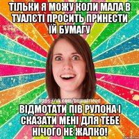 Тільки я можу коли мала в туалєті просить принести їй бумагу Відмотати пів рулона і сказати мені для тебе нічого не жалко!