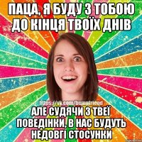 Паца, я буду з тобою до кінця твоїх днів але судячи з твеї поведінки, в нас будуть недовгі стосунки