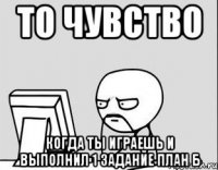 то чувство когда ты играешь и выполнил 1 задание план б