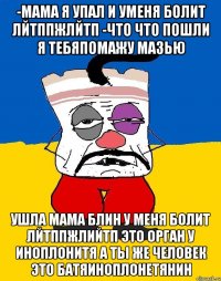 -мама я упал и уменя болит лйтппжлйтп -что что пошли я тебяпомажу мазью ушла мама блин у меня болит лйтппжлийтп это орган у иноплонитя а ты же человек это батяиноплонетянин