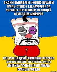 Сидим выпиваем фондю кушаем гриль-стейк и т.д.разговор за украину переживаем за людей осуждаем фюреров Как могла дружественная старана превратиться во врагов.сучья америка тухлолырый абама сраный госдеп