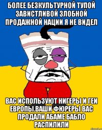 Более безкультурной тупой завистливой злобной продажной нации я не видел Вас используют нигеры и геи европы.ваши фюреры вас продали абаме бабло распилили