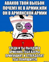 Аваков твой выебок почему не в армии.или он в армянской армии Тогда и ты пыздуй в армению.тебя азеры прикуканят и отпердолят тебе понравится