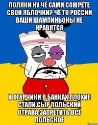 Поляки ну чё сами сожрёте свои яблочки? Чё то россии ваши шампиньоны не нравятся И огурчики в банках плохие стали.сыр польский отрава.запретить всё польское