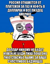 Россия откажется от платежей за газ и нефть в долларах и всё пиздец америке Доллар никому не будет нужен.не буди лиха пока оно тихо.спасибо аьаме за ваше счпстливое будующее