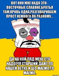 ВОТ ОНО МНЕ НАДО ЭТО - ВОСТОЧНЫЕ СЛАВЯНЕ,БРАТЬЯ ТАМ,КРОВЬ ОДНА,РАЗГОВАРИВАЕМ ПРОСТ НЕМНОГО ПО РАЗНОМУ... ДА НА КОЙ ЛЯД МЕНЕ ЕТО НАДО?!Я СТАРШИЙ ДАЖЕ ПО НАШЕЙ ВЕТКЕ И ШО МАЕМО,ТО МАЕМО.