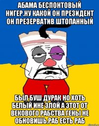 Абама беспонтовый нигер.ну какой он президент он презерватив штопанный Был буш дурак но хоть белый ине злой а этот от векового рабства гены не обновишь.раб есть раб