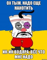 Ох тыж, надо еще накотить ик-ик водяра, всё что мне надо