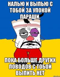 Налью и выпью с тобой за упокой параши. Пока больше других поводов с тобой выпить нет